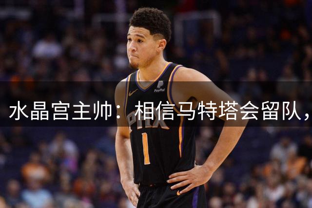 水晶宫主帅：相信马特塔会留队，萨尔受利物浦关注难免动摇
